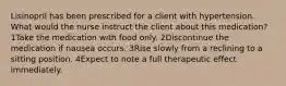 Lisinopril has been prescribed for a client with hypertension. What would the nurse instruct the client about this medication? 1Take the medication with food only. 2Discontinue the medication if nausea occurs. 3Rise slowly from a reclining to a sitting position. 4Expect to note a full therapeutic effect immediately.