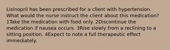 Lisinopril has been prescribed for a client with hypertension. What would the nurse instruct the client about this medication? 1Take the medication with food only. 2Discontinue the medication if nausea occurs. 3Rise slowly from a reclining to a sitting position. 4Expect to note a full therapeutic effect immediately.