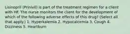 Lisinopril (Prinivil) is part of the treatment regimen for a client with HF. The nurse monitors the client for the development of which of the following adverse effects of this drug? (Select all that apply.) 1. Hyperkalemia 2. Hypocalcemia 3. Cough 4. Dizziness 5. Heartburn