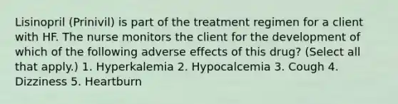 Lisinopril (Prinivil) is part of the treatment regimen for a client with HF. The nurse monitors the client for the development of which of the following adverse effects of this drug? (Select all that apply.) 1. Hyperkalemia 2. Hypocalcemia 3. Cough 4. Dizziness 5. Heartburn