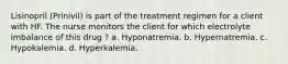 Lisinopril (Prinivil) is part of the treatment regimen for a client with HF. The nurse monitors the client for which electrolyte imbalance of this drug ? a. Hyponatremia. b. Hypernatremia. c. Hypokalemia. d. Hyperkalemia.