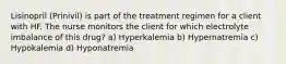 Lisinopril (Prinivil) is part of the treatment regimen for a client with HF. The nurse monitors the client for which electrolyte imbalance of this drug? a) Hyperkalemia b) Hypernatremia c) Hypokalemia d) Hyponatremia