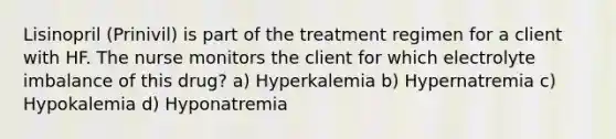 Lisinopril (Prinivil) is part of the treatment regimen for a client with HF. The nurse monitors the client for which electrolyte imbalance of this drug? a) Hyperkalemia b) Hypernatremia c) Hypokalemia d) Hyponatremia