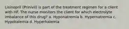 Lisinopril (Prinivil) is part of the treatment regimen for a client with HF. The nurse monitors the client for which electrolyte imbalance of this drug? a. Hyponatremia b. Hypernatremia c. Hypokalemia d. Hyperkalemia