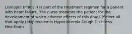 Lisinopril (Prinivil) is part of the treatment regimen for a patient with heart failure. The nurse monitors the patient for the development of which adverse effects of this drug? (Select all that apply.) Hyperkalemia Hypocalcemia Cough Dizziness Heartburn