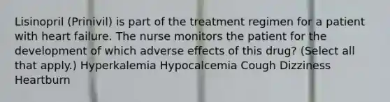 Lisinopril (Prinivil) is part of the treatment regimen for a patient with heart failure. The nurse monitors the patient for the development of which adverse effects of this drug? (Select all that apply.) Hyperkalemia Hypocalcemia Cough Dizziness Heartburn