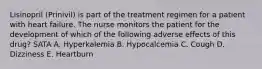 Lisinopril (Prinivil) is part of the treatment regimen for a patient with heart failure. The nurse monitors the patient for the development of which of the following adverse effects of this drug? SATA A. Hyperkalemia B. Hypocalcemia C. Cough D. Dizziness E. Heartburn