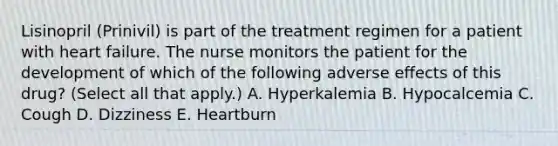 Lisinopril (Prinivil) is part of the treatment regimen for a patient with heart failure. The nurse monitors the patient for the development of which of the following adverse eﬀects of this drug? (Select all that apply.) A. Hyperkalemia B. Hypocalcemia C. Cough D. Dizziness E. Heartburn