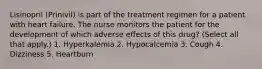 Lisinopril (Prinivil) is part of the treatment regimen for a patient with heart failure. The nurse monitors the patient for the development of which adverse effects of this drug? (Select all that apply.) 1. Hyperkalemia 2. Hypocalcemia 3. Cough 4. Dizziness 5. Heartburn