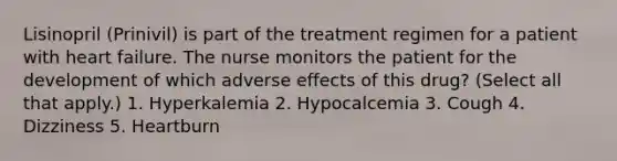 Lisinopril (Prinivil) is part of the treatment regimen for a patient with heart failure. The nurse monitors the patient for the development of which adverse effects of this drug? (Select all that apply.) 1. Hyperkalemia 2. Hypocalcemia 3. Cough 4. Dizziness 5. Heartburn