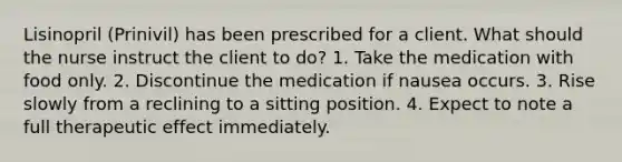 Lisinopril (Prinivil) has been prescribed for a client. What should the nurse instruct the client to do? 1. Take the medication with food only. 2. Discontinue the medication if nausea occurs. 3. Rise slowly from a reclining to a sitting position. 4. Expect to note a full therapeutic effect immediately.