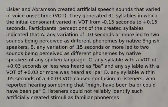 Lisker and Abramson created artificial speech sounds that varied in voice onset time (VOT). They generated 31 syllables in which the initial consonant varied in VOT from -0.15 seconds to +0.15 seconds. Participants' perceptions of the created syllables indicated that A. any variation of .10 seconds or more led to two sounds being perceived as different phonemes by native English speakers. B. any variation of .15 seconds or more led to two sounds being perceived as different phonemes by native speakers of any spoken language. C. any syllable with a VOT of +0.03 seconds or less was heard as "ba" and any syllable with a VOT of +0.03 or more was heard as "pa" D. any syllable within .05 seconds of a +0.03 VOT caused confusion in listeners, who reported hearing something that "might have been ba or could have been pa" E. listeners could not reliably identify such artificially created stimuli as familiar phonemes