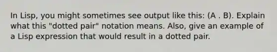 In Lisp, you might sometimes see output like this: (A . B). Explain what this "dotted pair" notation means. Also, give an example of a Lisp expression that would result in a dotted pair.