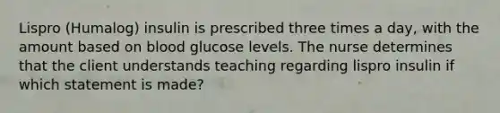 Lispro (Humalog) insulin is prescribed three times a day, with the amount based on blood glucose levels. The nurse determines that the client understands teaching regarding lispro insulin if which statement is made?