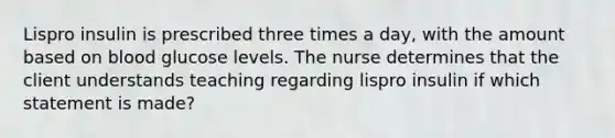 Lispro insulin is prescribed three times a day, with the amount based on blood glucose levels. The nurse determines that the client understands teaching regarding lispro insulin if which statement is made?