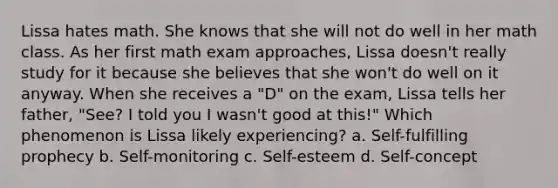 Lissa hates math. She knows that she will not do well in her math class. As her first math exam approaches, Lissa doesn't really study for it because she believes that she won't do well on it anyway. When she receives a "D" on the exam, Lissa tells her father, "See? I told you I wasn't good at this!" Which phenomenon is Lissa likely experiencing? a. Self-fulfilling prophecy b. Self-monitoring c. Self-esteem d. Self-concept