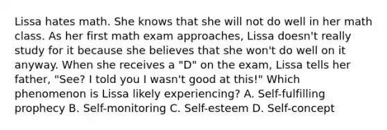 Lissa hates math. She knows that she will not do well in her math class. As her first math exam approaches, Lissa doesn't really study for it because she believes that she won't do well on it anyway. When she receives a "D" on the exam, Lissa tells her father, "See? I told you I wasn't good at this!" Which phenomenon is Lissa likely experiencing? A. Self-fulfilling prophecy B. Self-monitoring C. Self-esteem D. Self-concept