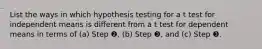 List the ways in which hypothesis testing for a t test for independent means is different from a t test for dependent means in terms of (a) Step ❷, (b) Step ❸, and (c) Step ❸.