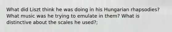 What did Liszt think he was doing in his Hungarian rhapsodies? What music was he trying to emulate in them? What is distinctive about the scales he used?;