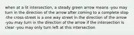 when at a lit intersection, a steady green arrow means -you may turn in the direction of the arrow after coming to a complete stop -the cross-street is a one way street in the direction of the arrow -you may turn in the direction of the arrow if the intersection is clear -you may only turn left at this intersection