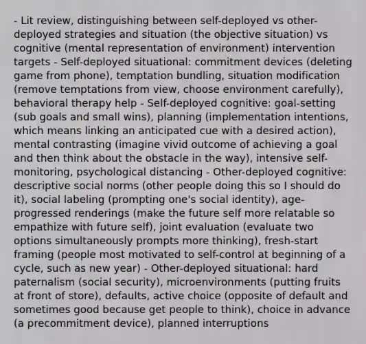 - Lit review, distinguishing between self-deployed vs other-deployed strategies and situation (the objective situation) vs cognitive (mental representation of environment) intervention targets - Self-deployed situational: commitment devices (deleting game from phone), temptation bundling, situation modification (remove temptations from view, choose environment carefully), behavioral therapy help - Self-deployed cognitive: goal-setting (sub goals and small wins), planning (implementation intentions, which means linking an anticipated cue with a desired action), mental contrasting (imagine vivid outcome of achieving a goal and then think about the obstacle in the way), intensive self-monitoring, psychological distancing - Other-deployed cognitive: descriptive social norms (other people doing this so I should do it), social labeling (prompting one's social identity), age-progressed renderings (make the future self more relatable so empathize with future self), joint evaluation (evaluate two options simultaneously prompts more thinking), fresh-start framing (people most motivated to self-control at beginning of a cycle, such as new year) - Other-deployed situational: hard paternalism (social security), microenvironments (putting fruits at front of store), defaults, active choice (opposite of default and sometimes good because get people to think), choice in advance (a precommitment device), planned interruptions