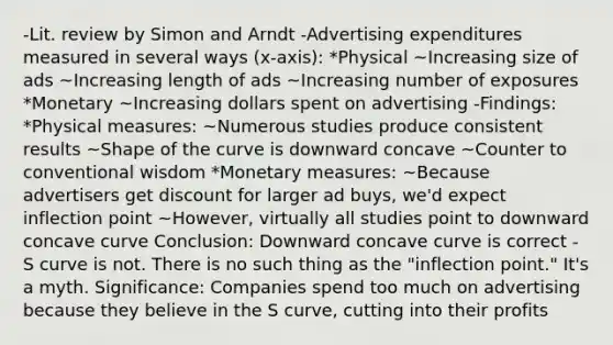 -Lit. review by Simon and Arndt -Advertising expenditures measured in several ways (x-axis): *Physical ~Increasing size of ads ~Increasing length of ads ~Increasing number of exposures *Monetary ~Increasing dollars spent on advertising -Findings: *Physical measures: ~Numerous studies produce consistent results ~Shape of the curve is downward concave ~Counter to conventional wisdom *Monetary measures: ~Because advertisers get discount for larger ad buys, we'd expect inflection point ~However, virtually all studies point to downward concave curve Conclusion: Downward concave curve is correct - S curve is not. There is no such thing as the "inflection point." It's a myth. Significance: Companies spend too much on advertising because they believe in the S curve, cutting into their profits