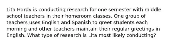 Lita Hardy is conducting research for one semester with middle school teachers in their homeroom classes. One group of teachers uses English and Spanish to greet students each morning and other teachers maintain their regular greetings in English. What type of research is Lita most likely conducting?