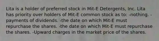 Lita is a holder of preferred stock in Mit-E Detergents, Inc. Lita has priority over holders of Mit-E common stock as to: -nothing. -payments of dividends. -the date on which Mit-E must repurchase the shares. -the date on which Mit-E must repurchase the shares. -Upward charges in the market price of the shares.