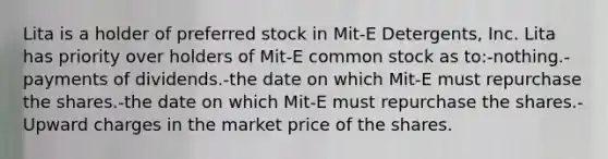 Lita is a holder of preferred stock in Mit-E Detergents, Inc. Lita has priority over holders of Mit-E common stock as to:-nothing.-payments of dividends.-the date on which Mit-E must repurchase the shares.-the date on which Mit-E must repurchase the shares.-Upward charges in the market price of the shares.