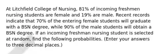 At Litchfield College of Nursing, 81% of incoming freshmen nursing students are female and 19% are male. Recent records indicate that 70% of the entering female students will graduate with a BSN degree, while 90% of the male students will obtain a BSN degree. If an incoming freshman nursing student is selected at random, find the following probabilities. (Enter your answers to three decimal places.)