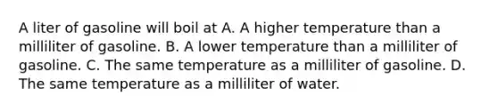 A liter of gasoline will boil at A. A higher temperature than a milliliter of gasoline. B. A lower temperature than a milliliter of gasoline. C. The same temperature as a milliliter of gasoline. D. The same temperature as a milliliter of water.