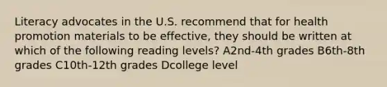 Literacy advocates in the U.S. recommend that for health promotion materials to be effective, they should be written at which of the following reading levels? A2nd-4th grades B6th-8th grades C10th-12th grades Dcollege level