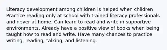 Literacy development among children is helped when children Practice reading only at school with trained literacy professionals and never at home. Can learn to read and write in supportive environments. Already have a positive view of books when being taught how to read and write. Have many chances to practice writing, reading, talking, and listening.