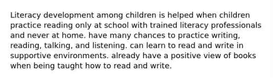 Literacy development among children is helped when children practice reading only at school with trained literacy professionals and never at home. have many chances to practice writing, reading, talking, and listening. can learn to read and write in supportive environments. already have a positive view of books when being taught how to read and write.