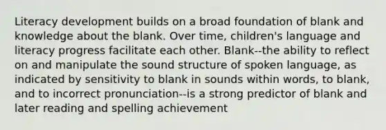 Literacy development builds on a broad foundation of blank and knowledge about the blank. Over time, children's language and literacy progress facilitate each other. Blank--the ability to reflect on and manipulate the sound structure of spoken language, as indicated by sensitivity to blank in sounds within words, to blank, and to incorrect pronunciation--is a strong predictor of blank and later reading and spelling achievement