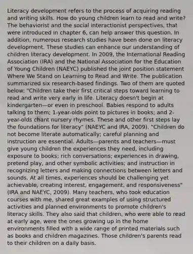 Literacy development refers to the process of acquiring reading and writing skills. How do young children learn to read and write? The behaviorist and the social interactionist perspectives, that were introduced in chapter 6, can help answer this question. In addition, numerous research studies have been done on literacy development. These studies can enhance our understanding of children literacy development. In 2009, the International Reading Association (IRA) and the National Association for the Education of Young Children (NAEYC) published the joint position statement Where We Stand on Learning to Read and Write. The publication summarized six research-based findings. Two of them are quoted below: "Children take their first critical steps toward learning to read and write very early in life. Literacy doesn't begin at kindergarten—or even in preschool. Babies respond to adults talking to them; 1-year-olds point to pictures in books; and 2-year-olds chant nursery rhymes. These and other first steps lay the foundations for literacy" (NAEYC and IRA, 2009). "Children do not become literate automatically; careful planning and instruction are essential. Adults—parents and teachers—must give young children the experiences they need, including exposure to books; rich conversations; experiences in drawing, pretend play, and other symbolic activities; and instruction in recognizing letters and making connections between letters and sounds. At all times, experiences should be challenging yet achievable, creating interest, engagement, and responsiveness" (IRA and NAEYC, 2009). Many teachers, who took education courses with me, shared great examples of using structured activities and planned environments to promote children's literacy skills. They also said that children, who were able to read at early age, were the ones growing up in the home environments filled with a wide range of printed materials such as books and children magazines. Those children's parents read to their children on a daily basis.