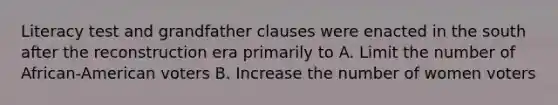 Literacy test and grandfather clauses were enacted in the south after the reconstruction era primarily to A. Limit the number of African-American voters B. Increase the number of women voters