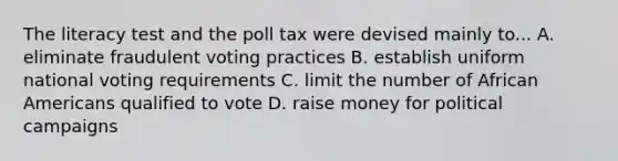 The literacy test and the poll tax were devised mainly to... A. eliminate fraudulent voting practices B. establish uniform national voting requirements C. limit the number of <a href='https://www.questionai.com/knowledge/kktT1tbvGH-african-americans' class='anchor-knowledge'>african americans</a> qualified to vote D. raise money for political campaigns