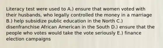 Literacy test were used to A.) ensure that women voted with their husbands, who legally controlled the money in a marriage B.) help subsidize public education in the North C.) disenfranchise African American in the South D.) ensure that the people who votes would take the vote seriously E.) finance election campaigns