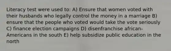 Literacy test were used to: A) Ensure that women voted with their husbands who legally control the money in a marriage B) ensure that the people who voted would take the vote seriously C) finance election campaigns D) disenfranchise african-Americans in the south E) help subsidize public education in the north