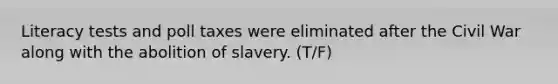 Literacy tests and poll taxes were eliminated after the Civil War along with the abolition of slavery. (T/F)