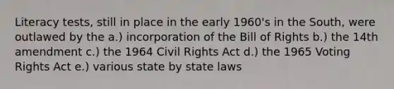 Literacy tests, still in place in the early 1960's in the South, were outlawed by the a.) incorporation of the Bill of Rights b.) the 14th amendment c.) the 1964 Civil Rights Act d.) the 1965 Voting Rights Act e.) various state by state laws