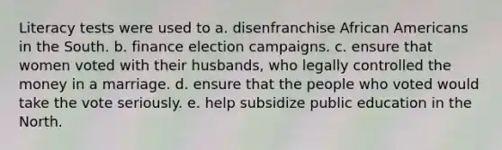 Literacy tests were used to a. disenfranchise African Americans in the South. b. finance election campaigns. c. ensure that women voted with their husbands, who legally controlled the money in a marriage. d. ensure that the people who voted would take the vote seriously. e. help subsidize public education in the North.