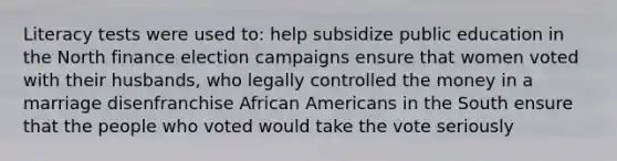 Literacy tests were used to: help subsidize public education in the North finance election campaigns ensure that women voted with their husbands, who legally controlled the money in a marriage disenfranchise African Americans in the South ensure that the people who voted would take the vote seriously