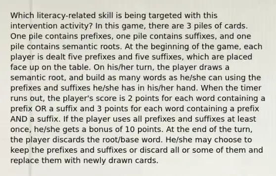 Which literacy-related skill is being targeted with this intervention activity? In this game, there are 3 piles of cards. One pile contains prefixes, one pile contains suffixes, and one pile contains semantic roots. At the beginning of the game, each player is dealt five prefixes and five suffixes, which are placed face up on the table. On his/her turn, the player draws a semantic root, and build as many words as he/she can using the prefixes and suffixes he/she has in his/her hand. When the timer runs out, the player's score is 2 points for each word containing a prefix OR a suffix and 3 points for each word containing a prefix AND a suffix. If the player uses all prefixes and suffixes at least once, he/she gets a bonus of 10 points. At the end of the turn, the player discards the root/base word. He/she may choose to keep the prefixes and suffixes or discard all or some of them and replace them with newly drawn cards.