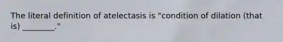 The literal definition of atelectasis is "condition of dilation (that is) ________."