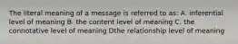 The literal meaning of a message is referred to as: A. inferential level of meaning B. the content level of meaning C. the connotative level of meaning Dthe relationship level of meaning