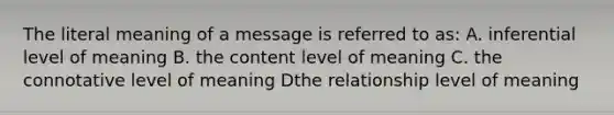 The literal meaning of a message is referred to as: A. inferential level of meaning B. the content level of meaning C. the connotative level of meaning Dthe relationship level of meaning