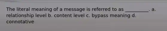 The literal meaning of a message is referred to as __________. a. relationship level b. content level c. bypass meaning d. connotative