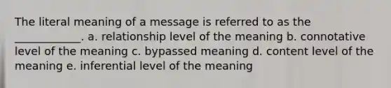 The literal meaning of a message is referred to as the ____________. a. relationship level of the meaning b. connotative level of the meaning c. bypassed meaning d. content level of the meaning e. inferential level of the meaning